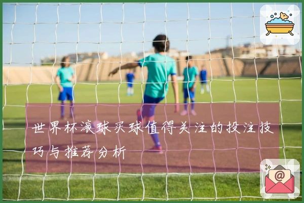 世界杯滚球买球值得关注的投注技巧与推荐分析