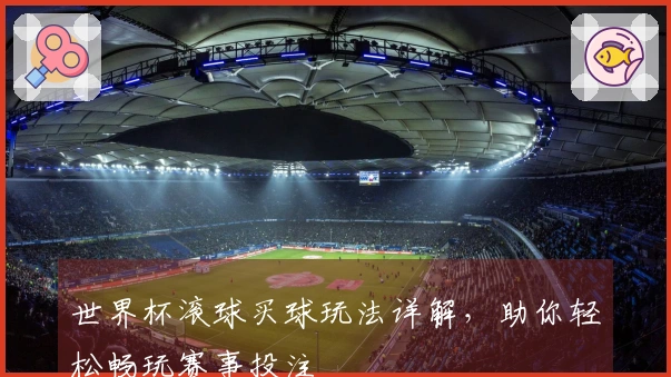 世界杯滚球买球玩法详解，助你轻松畅玩赛事投注