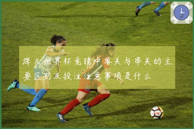 烽火世界杯竞猜中单关与串关的主要区别及投注注意事项是什么