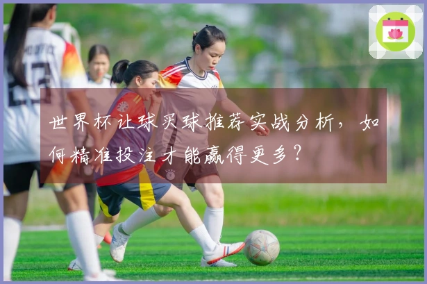 世界杯让球买球推荐实战分析，如何精准投注才能赢得更多？